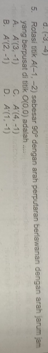 0. (-3,-4)
5. Rotasi titik A(-1,-2) sebesar 90° dengan arah perputaran berlawanan dengan arah jarum jam
yang berpusat di titik O(0,0) adalah ....
A. A'(3,-1) C. A'(4,-1)
B. A'(2,-1) D. A'(1,-1)