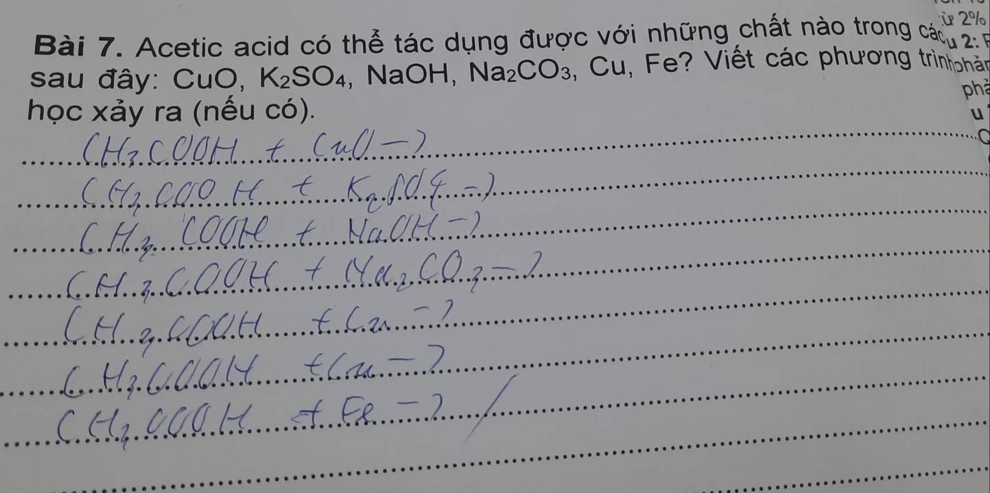 ừ 2% 
Bài 7. Acetic acid có thể tác dụng được với những chất nào trong cáu 2 6 
sau đây: CuO, K_2SO_4 ,NaOH, Na_2CO_3 , Cu, Fe? Viết các phương trìnhphản 
phả 
học xảy ra (nếu có). 
u 
_a 
_ 
_