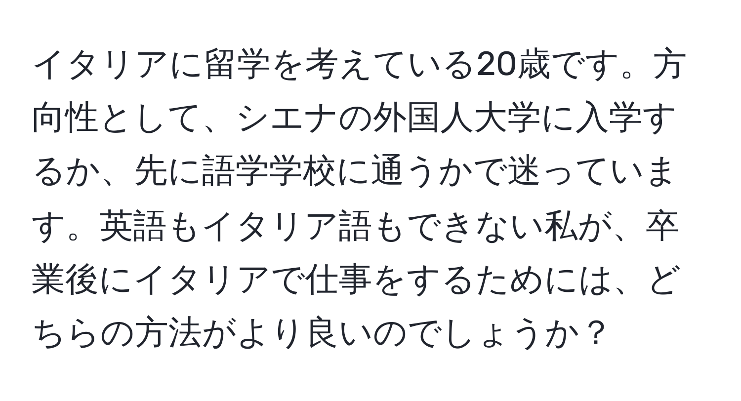 イタリアに留学を考えている20歳です。方向性として、シエナの外国人大学に入学するか、先に語学学校に通うかで迷っています。英語もイタリア語もできない私が、卒業後にイタリアで仕事をするためには、どちらの方法がより良いのでしょうか？