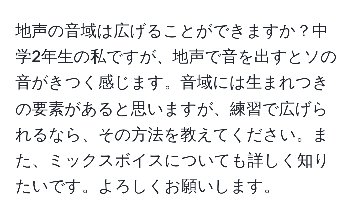 地声の音域は広げることができますか？中学2年生の私ですが、地声で音を出すとソの音がきつく感じます。音域には生まれつきの要素があると思いますが、練習で広げられるなら、その方法を教えてください。また、ミックスボイスについても詳しく知りたいです。よろしくお願いします。