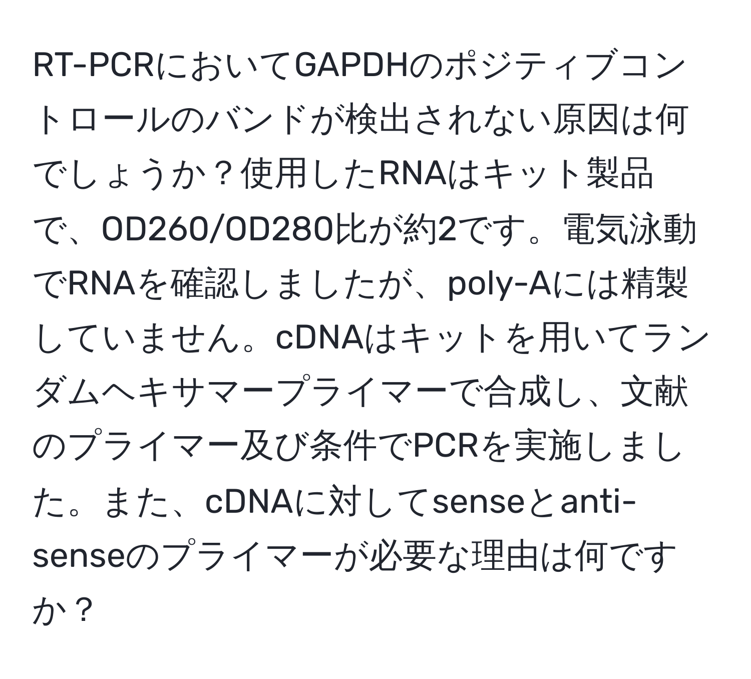 RT-PCRにおいてGAPDHのポジティブコントロールのバンドが検出されない原因は何でしょうか？使用したRNAはキット製品で、OD260/OD280比が約2です。電気泳動でRNAを確認しましたが、poly-Aには精製していません。cDNAはキットを用いてランダムヘキサマープライマーで合成し、文献のプライマー及び条件でPCRを実施しました。また、cDNAに対してsenseとanti-senseのプライマーが必要な理由は何ですか？