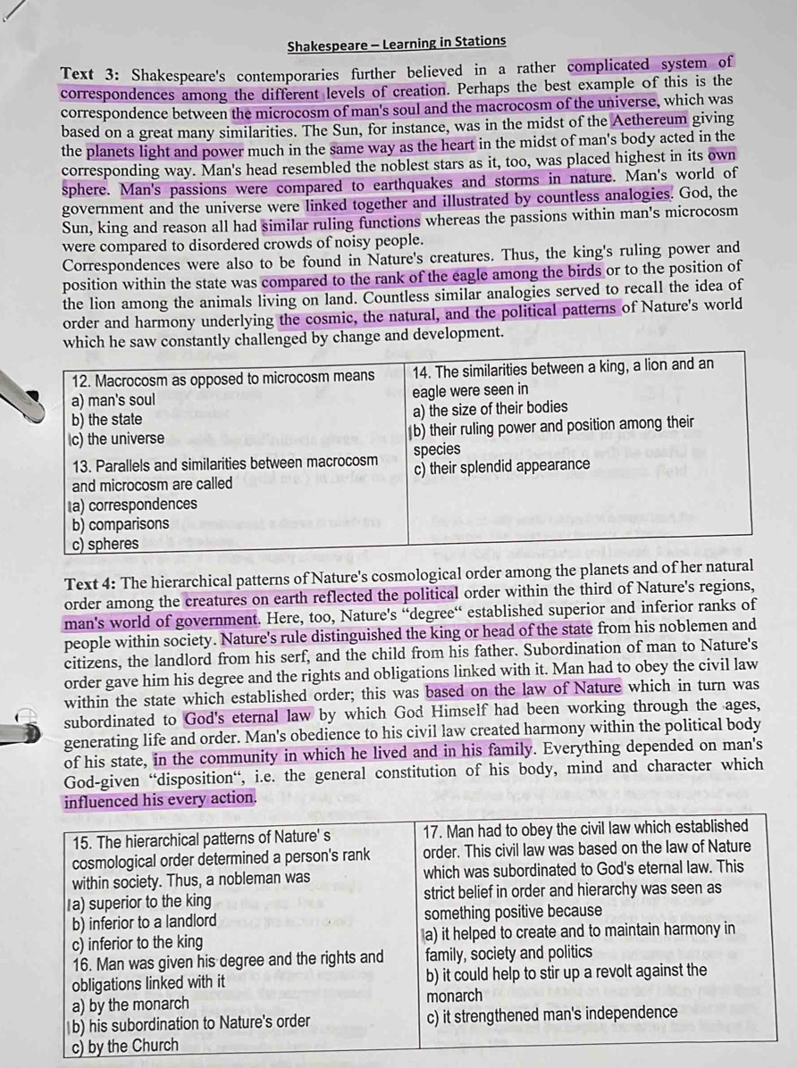 Shakespeare - Learning in Stations
Text 3: Shakespeare's contemporaries further believed in a rather complicated system of
correspondences among the different levels of creation. Perhaps the best example of this is the
correspondence between the microcosm of man's soul and the macrocosm of the universe, which was
based on a great many similarities. The Sun, for instance, was in the midst of the Aethereum giving
the planets light and power much in the same way as the heart in the midst of man's body acted in the
corresponding way. Man's head resembled the noblest stars as it, too, was placed highest in its own
sphere. Man's passions were compared to earthquakes and storms in nature. Man's world of
government and the universe were linked together and illustrated by countless analogies. God, the
Sun, king and reason all had similar ruling functions whereas the passions within man's microcosm
were compared to disordered crowds of noisy people.
Correspondences were also to be found in Nature's creatures. Thus, the king's ruling power and
position within the state was compared to the rank of the eagle among the birds or to the position of
the lion among the animals living on land. Countless similar analogies served to recall the idea of
order and harmony underlying the cosmic, the natural, and the political patterns of Nature's world
which he saw constantly challenged by change and development.
Text 4: The hierarchical patterns of Nature's cosmological order among the planets and of her natural
order among the creatures on earth reflected the political order within the third of Nature's regions,
man's world of government. Here, too, Nature's “degree“ established superior and inferior ranks of
people within society. Nature's rule distinguished the king or head of the state from his noblemen and
citizens, the landlord from his serf, and the child from his father. Subordination of man to Nature's
order gave him his degree and the rights and obligations linked with it. Man had to obey the civil law
within the state which established order; this was based on the law of Nature which in turn was
subordinated to God's eternal law by which God Himself had been working through the ages,
generating life and order. Man's obedience to his civil law created harmony within the political body
of his state, in the community in which he lived and in his family. Everything depended on man's
God-given “disposition“, i.e. the general constitution of his body, mind and character which
influenced his every action.