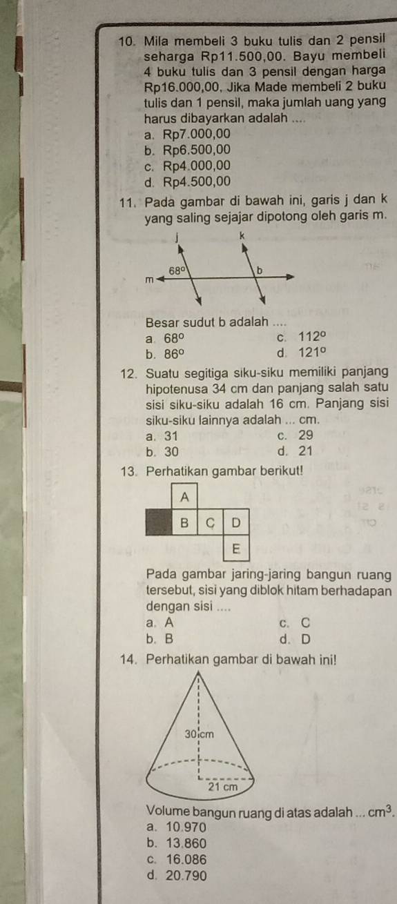 Mila membeli 3 buku tulis dan 2 pensil
seharga Rp11.500,00. Bayu membeli
4 buku tulis dan 3 pensil dengan harga
Rp16.000,00, Jika Made membeli 2 buku
tulis dan 1 pensil, maka jumlah uang yang
harus dibayarkan adalah ....
a. Rp7.000,00
b. Rp6.500,00
c. Rp4.000,00
d. Rp4.500,00
11. Pada gambar di bawah ini, garis j dan k
yang saling sejajar dipotong oleh garis m.
Besar sudut b adalah ....
a. 68° C. 112°
b. 86° d. 121°
12. Suatu segitiga siku-siku memiliki panjang
hipotenusa 34 cm dan panjang salah satu
sisi siku-siku adalah 16 cm. Panjang sisi
siku-siku lainnya adalah ... cm.
a.31 c. 29
b. 30 d. 21
13. Perhatikan gambar berikut!
A
B C D
E
Pada gambar jaring-jaring bangun ruang
tersebut, sisi yang diblok hitam berhadapan
dengan sisi ....
a. A c. C
b. B d. D
14. Perhatikan gambar di bawah ini!
Volume bangun ruang di atas adalah ... cm^3.
a. 10.970
b. 13.860
c. 16.086
d. 20.790