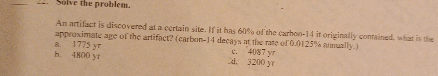 Solve the problem.
An artifact is discovered at a certain site. If it has 60% of the carbon- 14 it originally contained, what is the
approximate age of the artifact? (carbon- 14 decays at the rate of 0.0125% annually.)
a. 1775 yr c. 4087 yr
b. 4800 yr d. 3200 yr