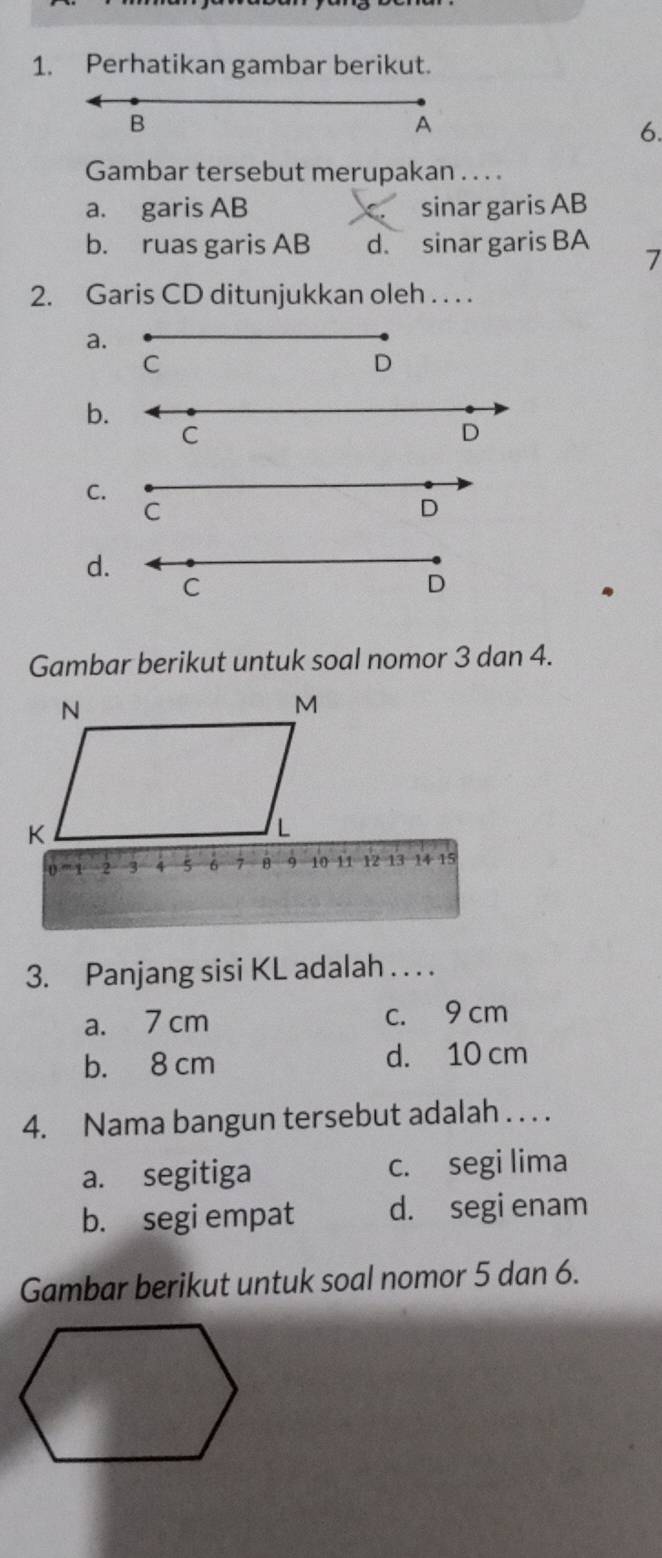 Perhatikan gambar berikut.
B
A
6.
Gambar tersebut merupakan . . . .
a. garis AB sinar garis AB
b. ruas garis AB d. sinar garis BA
7
2. Garis CD ditunjukkan oleh . . . .
a.
C
D
b.
C
D
C.
C
D
d.
C
D
Gambar berikut untuk soal nomor 3 dan 4.
3. Panjang sisi KL adalah . . . .
a. 7 cm c. 9 cm
b. 8 cm d. 10 cm
4. Nama bangun tersebut adalah . . . .
a. segitiga c. segi lima
b. segi empat d. segi enam
Gambar berikut untuk soal nomor 5 dan 6.