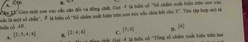 A、 0,06
B. 0.9
Mu 12. Gico một con xúc xắc cân đối và đồng chất. Gọi 4 là biến cố ''Số chẩm xuất hiện trên con xúc
xắc là một số chẵn”, B là biến cổ “Số chấm xuất hiện trên con xúc xắc chia hết cho 3 ''. Tìm tập hợp mô tả
biến cổ AB.
A.  2;3;4;6
B.  2;4;6
C.  3;6.
D.  6
cồng chất, Gọi 4 là biến cố 'Tổng số chấm xuất hiện trên hai