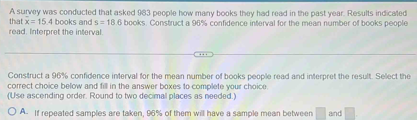 A survey was conducted that asked 983 people how many books they had read in the past year. Results indicated 
that overline x=15.4 books and s=18.6 books. Construct a 96% confidence interval for the mean number of books people 
read. Interpret the interval. 
Construct a 96% confidence interval for the mean number of books people read and interpret the result. Select the 
correct choice below and fill in the answer boxes to complete your choice. 
(Use ascending order. Round to two decimal places as needed.) 
A. If repeated samples are taken, 96% of them will have a sample mean between □ and □.