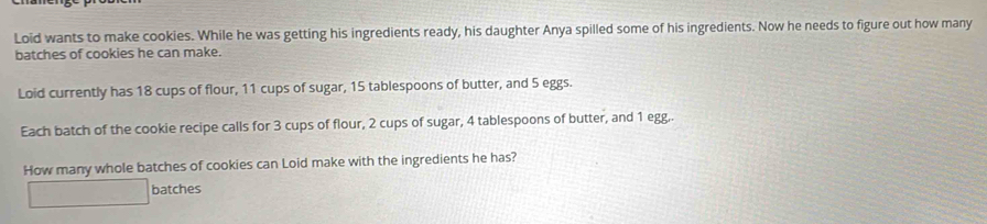 Loid wants to make cookies. While he was getting his ingredients ready, his daughter Anya spilled some of his ingredients. Now he needs to figure out how many 
batches of cookies he can make. 
Loid currently has 18 cups of flour, 11 cups of sugar, 15 tablespoons of butter, and 5 eggs. 
Each batch of the cookie recipe calls for 3 cups of flour, 2 cups of sugar, 4 tablespoons of butter, and 1 egg,. 
How many whole batches of cookies can Loid make with the ingredients he has? 
batches