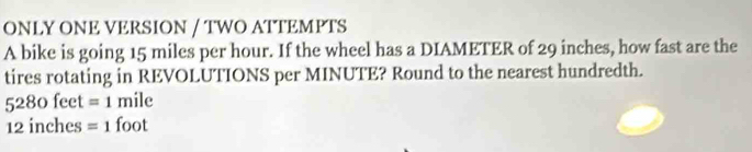 ONLY ONE VERSION / TWO ATTEMPTS 
A bike is going 15 miles per hour. If the wheel has a DIAMETER of 29 inches, how fast are the 
tires rotating in REVOLUTIONS per MINUTE? Round to the nearest hundredth.
5280feet=1mile
12 inches =1foot