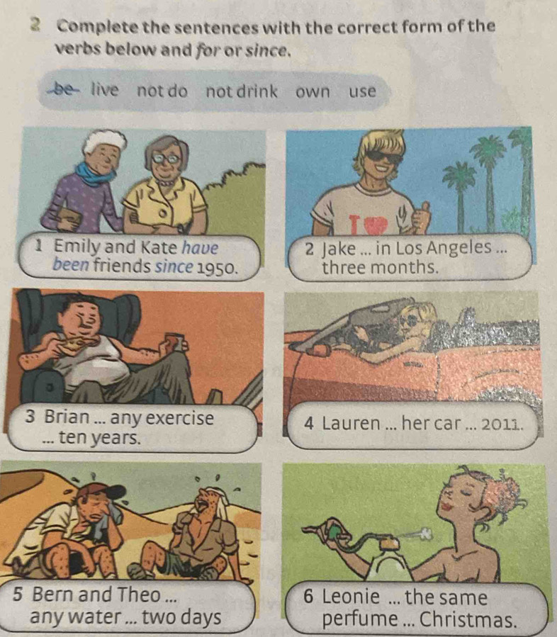 Complete the sentences with the correct form of the 
verbs below and for or since. 
be live not do not drink own use 
1 Emily and Kate have 
been friends since 1950. 
3 Brian ... any exercise 4 Lauren ... her car ... 2011. 
... ten years.