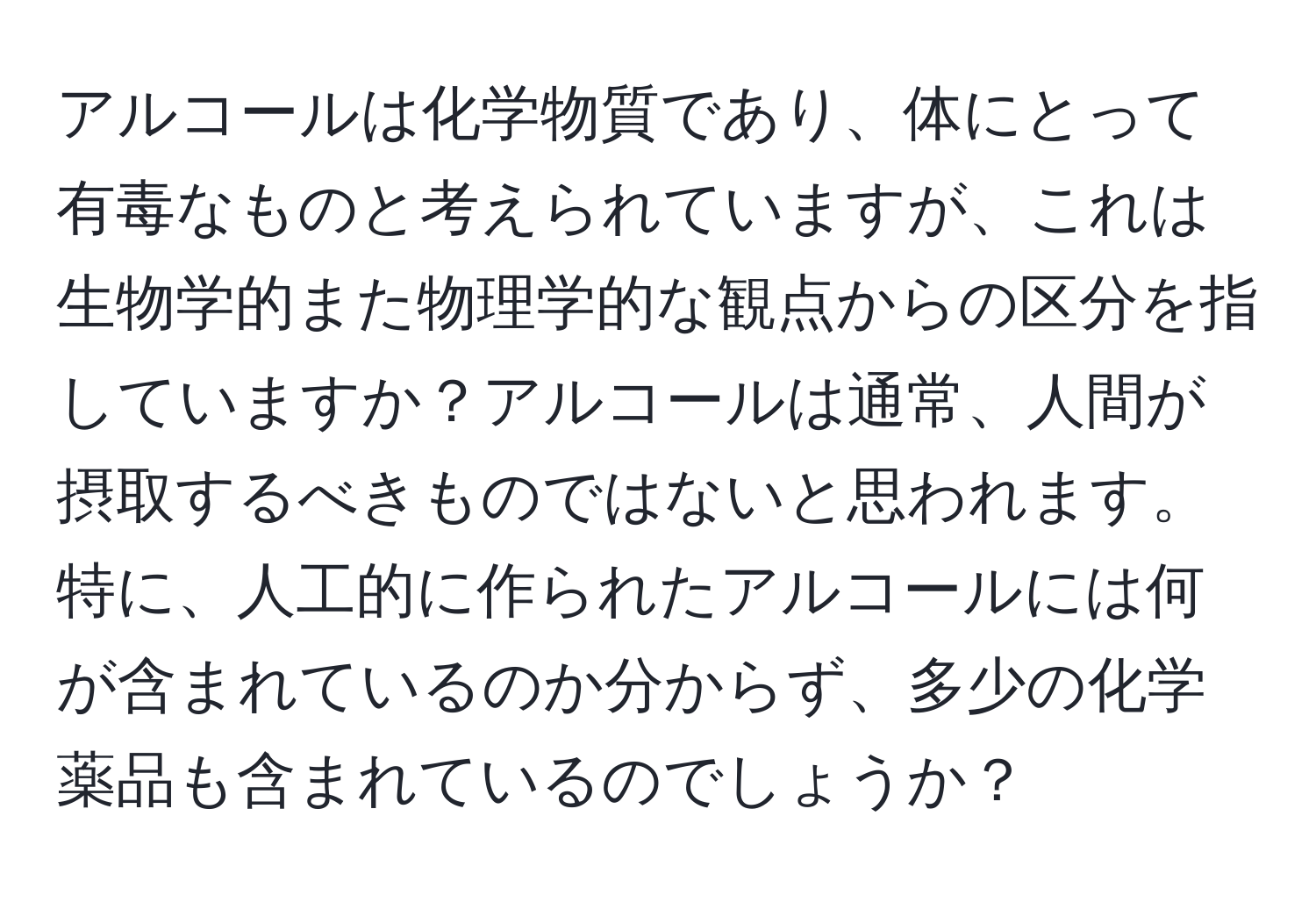 アルコールは化学物質であり、体にとって有毒なものと考えられていますが、これは生物学的また物理学的な観点からの区分を指していますか？アルコールは通常、人間が摂取するべきものではないと思われます。特に、人工的に作られたアルコールには何が含まれているのか分からず、多少の化学薬品も含まれているのでしょうか？