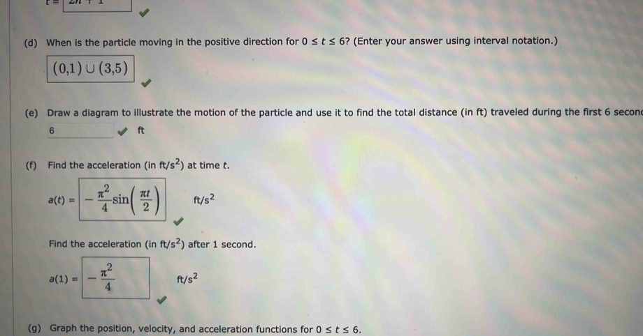 When is the particle moving in the positive direction for 0≤ t≤ 6 ? (Enter your answer using interval notation.)
(0,1)∪ (3,5)
(e) Draw a diagram to illustrate the motion of the particle and use it to find the total distance (in ft) traveled during the first 6 secon
6
ft
(f) Find the acceleration (inft/s^2) at time t.
a(t)=- π^2/4 sin ( π t/2 ) ft/s^2
Find the acceleration (inft/s^2) after 1 second.
a(1)=- π^2/4  ft/s^2
(g) Graph the position, velocity, and acceleration functions for 0≤ t≤ 6.