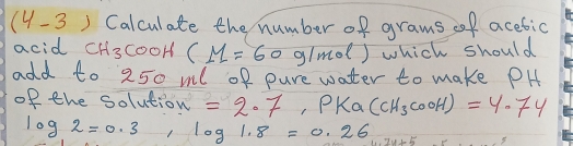 (4-3 ) Calculate the number of grams of acetic 
acid CH_3 cooH CM=60 91m^2 ) which should 
add to 250 ml of pure water to make PH 
of the solution =2· 7, PK_a(CH_3COOH)=4.74
log 2=0.3, log 1.8=0.26 u· 7v>5