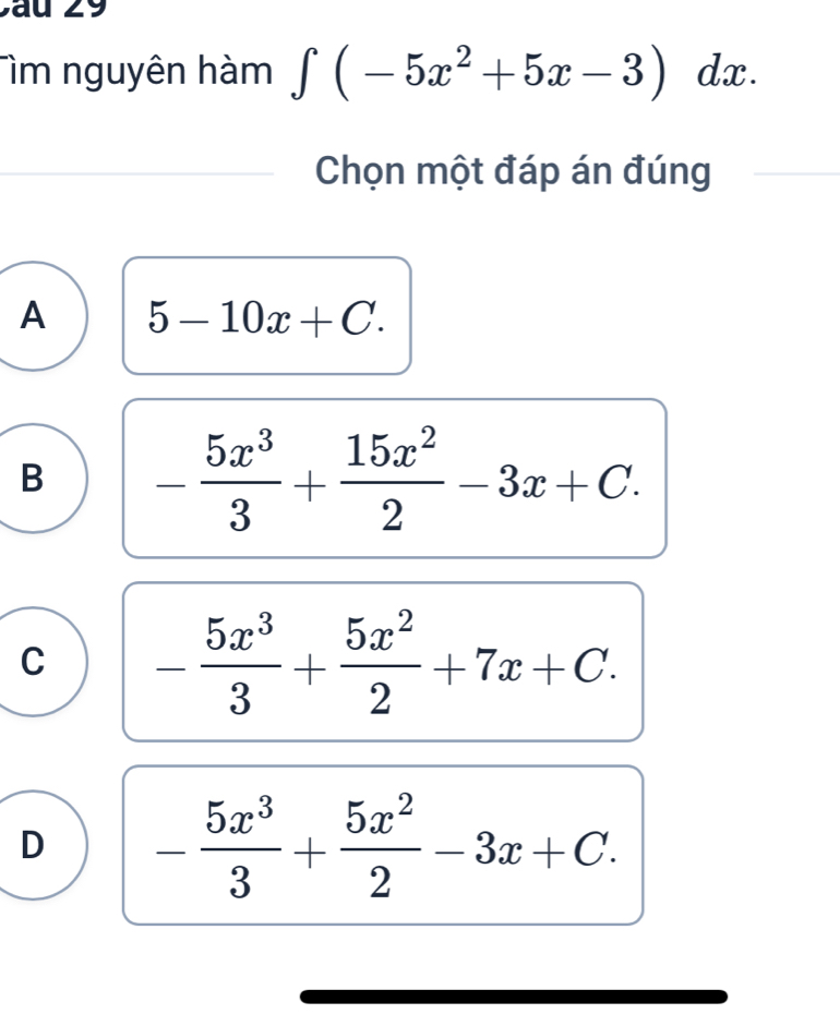 Tìm nguyên hàm ∈t (-5x^2+5x-3)dx. 
Chọn một đáp án đúng
A 5-10x+C.
B - 5x^3/3 + 15x^2/2 -3x+C.
C - 5x^3/3 + 5x^2/2 +7x+C.
D - 5x^3/3 + 5x^2/2 -3x+C.