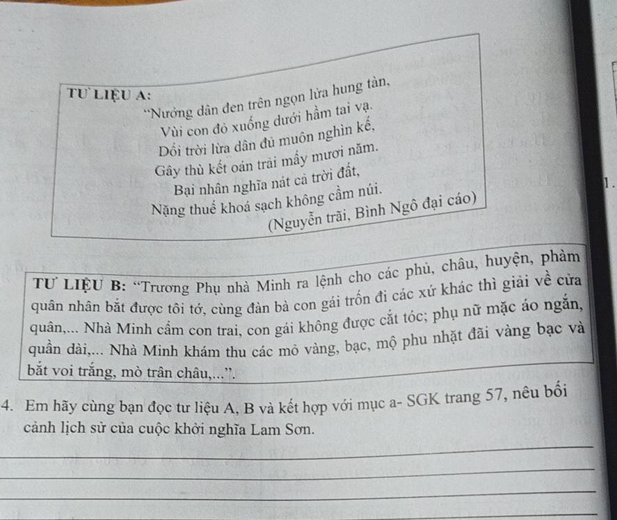 Tư liệu a: 
*Nưởng dân đen trên ngọn lửa hung tàn, 
Vi con đỏ xuống dưới hầm tai vạ. 
Dối trời lừa dân đủ muôn nghìn kế, 
Gây thù kết oán trải mấy mươi năm. 
Bại nhân nghĩa nát cả trời đất, 
Nặng thuể khoá sạch không cầm núi. 
1. 
(Nguyễn trãi, Bình Ngô đại cáo) 
TƯ LIệU B: “Trương Phụ nhà Minh ra lệnh cho các phủ, châu, huyện, phàm 
quân nhân bắt được tôi tớ, cùng đàn bà con gái trốn đi các xứ khác thì giải về cửa 
quân,... Nhà Minh cẩm con trai, con gái không được cắt tóc; phụ nữ mặc áo ngắn, 
quần dài,... Nhà Minh khám thu các mỏ vàng, bạc, mộ phu nhặt đãi vàng bạc và 
bắt voi trắng, mò trân châu,.... 
4. Em hãy cùng bạn đọc tư liệu A, B và kết hợp với mục a- SGK trang 57, nêu bối 
_ 
cảnh lịch sử của cuộc khởi nghĩa Lam Sơn. 
_ 
_ 
_