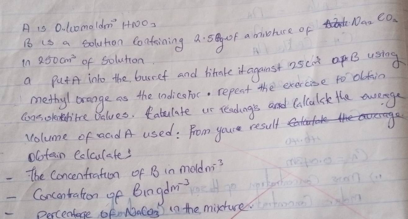 A is 0. lc0moldm' 1N03 
Na_2CO_3 
B is a solution Confaining a. sg f a minohure of 
in 250cm^3 of solution 
a PatA into the busref and hitake it against 25cm^3 B using 
methy/ orange as the indicstoc. repest the exercise to olkin 
coas cslentertre values. Rabulate us readings and Calcalsk the avenge 
volume of aad A used: From youre result 
Ootain Colculates 
he Concenfration of B in mold m^(-3)
Concentration of Bingdm^(-3)
Percenfece oFnNaCos) in the mixture.