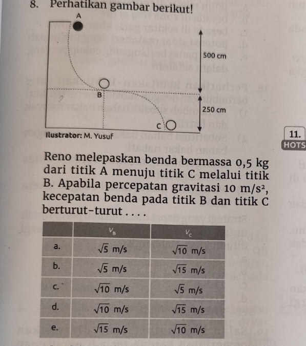 Perhatikan gambar berikut!
11.
HOTS
Reno melepaskan benda bermassa 0,5 kg
dari titik A menuju titik C melalui titik
B. Apabila percepatan gravitasi 10m/s^2,
kecepatan benda pada titik B dan titik C
berturut-turut . . . .