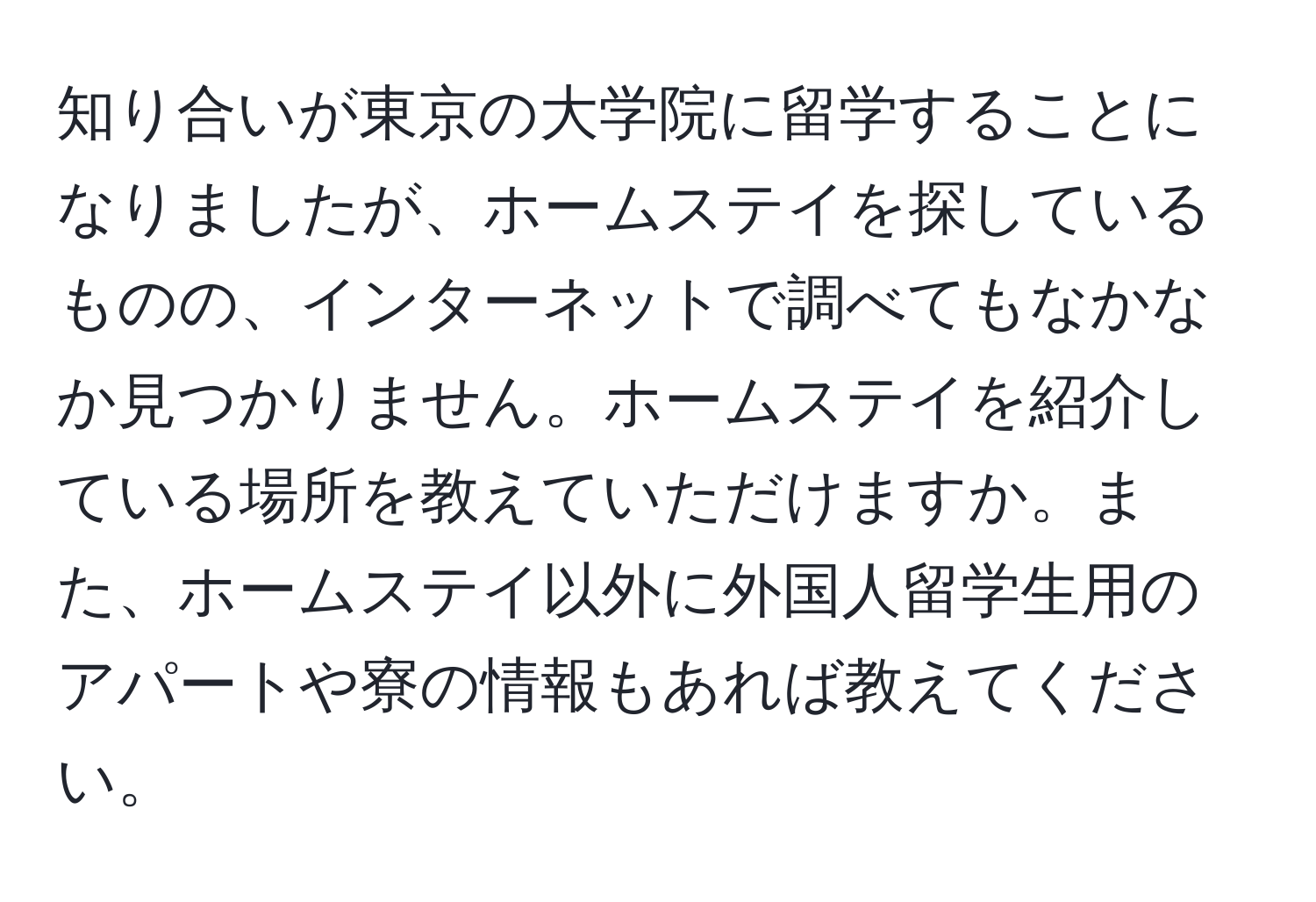 知り合いが東京の大学院に留学することになりましたが、ホームステイを探しているものの、インターネットで調べてもなかなか見つかりません。ホームステイを紹介している場所を教えていただけますか。また、ホームステイ以外に外国人留学生用のアパートや寮の情報もあれば教えてください。