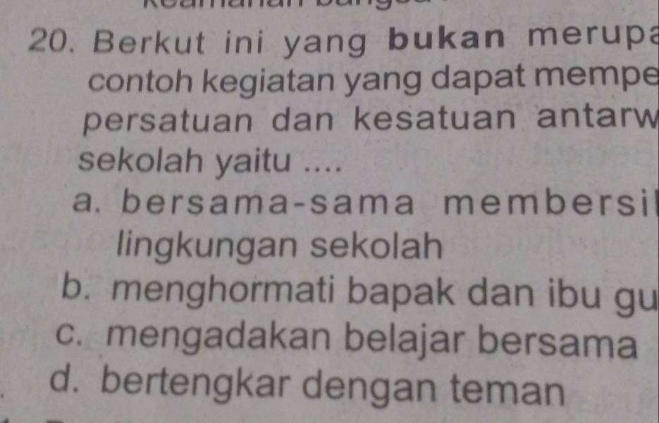 Berkut ini yang bukan merupa
contoh kegiatan yang dapat mempe
persatuan dan kesatuan antarw
sekolah yaitu ....
a. bersama-sama members i
lingkungan sekolah
b. menghormati bapak dan ibu gu
c. mengadakan belajar bersama
d. bertengkar dengan teman