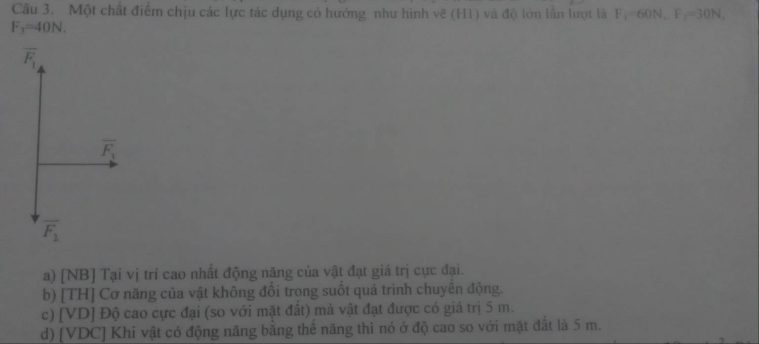 Một chất điểm chịu các lực tác dụng có hướng như hình vẽ (H1) và độ lớn lần lượt là F_1=60N, F_2=30N,
F_3=40N.
overline F_1
overline F_3
overline F_1
a) [NB] Tại vị trí cao nhất động năng của vật đạt giá trị cực đại.
b) [TH] Cơ năng của vật không đồi trong suốt quá trình chuyền động.
c) [VD] Độ cao cực đại (so với mặt đất) mà vật đạt được có giá trị 5 m.
d) [VDC] Khi vật có động năng bằng thể năng thì nó ở độ cao so với mặt đất là 5 m.