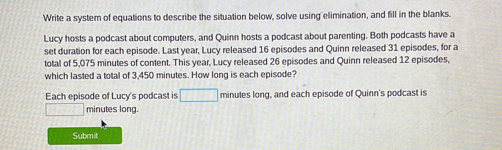 Write a system of equations to describe the situation below, solve using elimination, and fill in the blanks. 
Lucy hosts a podcast about computers, and Quinn hosts a podcast about parenting. Both podcasts have a 
set duration for each episode. Last year, Lucy released 16 episodes and Quinn released 31 episodes, for a 
total of 5,075 minutes of content. This year, Lucy released 26 episodes and Quinn released 12 episodes, 
which lasted a total of 3,450 minutes. How long is each episode? 
Each episode of Lucy's podcast is □ minutes long, and each episode of Quinn's podcast is
□ minutes long. 
Submit