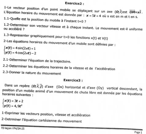 1-Le vecteur position d'un point mobile se déplaçant sur un axe (0,vector i) est overline OM=xoverline i. 
L'équation horaire du mouvement est donnée par : x=5t+4 où x est en m et t en s. 
1.1-Quelle est la position du mobile à l'instant t=0 ? 
1.2-Determiner son vecteur vitesse et à chaque instant. Le mouvement est-il uniforme 
ou accéléré ? 
1.3-Representer graphiquement pour t>0 les fonctions x(t) et V(t)
2-Les équations horaires du mouvement d'un mobile sont définies par :
beginarrayl x(t)=4sin (2π t)+1 y(t)=4cos (2π t)-2endarray.
2.1-Déterminer l'équation de la trajectoire. 
2.2-Determiner les équations horaires de la vitesse et de l'accélération 
2.3-Donner la nature du mouvement 
Exercice3 : 
Dans un repère (0;vector i;vector j) d'axe (Ox) horizontal et d'axe (Oy) vertical descendant, la 
position d'un mobile animé d'un mouvement de chute libre est donnée par les équations 
horaires suivantes :
beginarrayl x(t)=3t+2 y(t)=4,9t^2endarray.
1-Exprimer les vecteurs position, vitesse et accélération 
2-Detrminer l'équation cartésienne du mouvement 
TD leçon I PH/24-25 Page 1