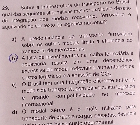 Sobre a infraestrutura de transporte no Brasil,
qual das seguintes alternativas melhor explica o desafio
da integração dos modais rodoviário, ferroviário e
aquaviário no contexto da logística nacional?
a) A predominância do transporte ferroviário
sobre os outros modais limita a eficiência do
transporte de mercadorias.
b A falta de investimentos na malha ferroviária e
aquaviária resulta em uma dependência
excessiva do modal rodoviário, aumentando os
custos logísticos e a emissão de CO_2.
c) O Brasil tem uma integração eficiente entre os
modais de transporte, com baixo custo logístico
e grande competitividade no mercado
internacional.
d) O modal aéreo é o mais utilizado para
transporte de grãos e cargas pesadas, devido à
e a o baixo custo operacional.