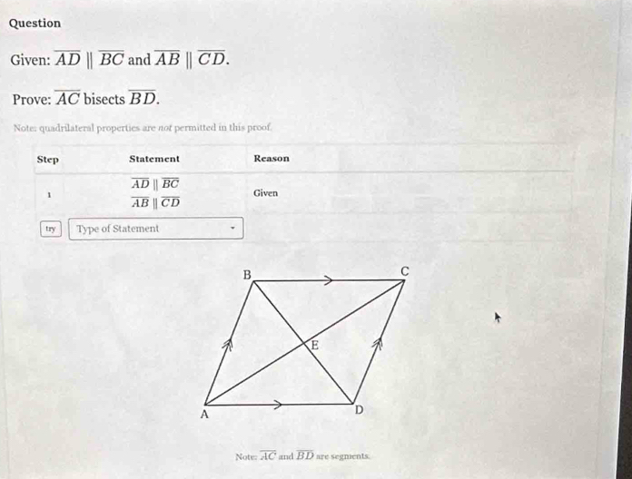 Question 
Given: overline ADparallel overline BC and overline AB||overline CD. 
Prove: overline AC bisects overline BD. 
Note: quadrilateral properties are not permitted in this proof 
Step Statement Reason
overline ADparallel overline BC
1 Given
overline ABparallel overline CD
try Type of Statement 
Note: overline AC and overline BD are segnents.