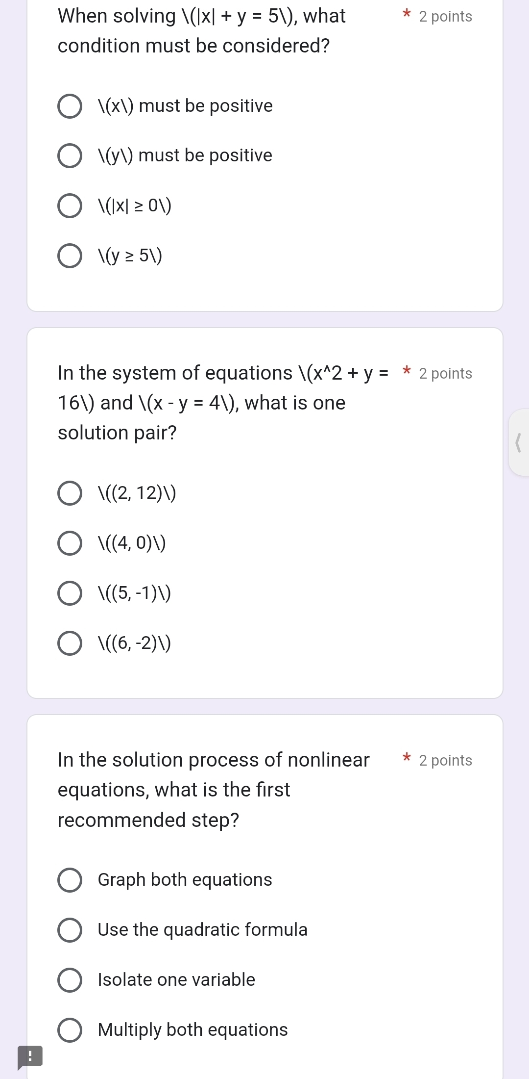 When solving |(|x|+y=51) , what 2 points
condition must be considered?
|(x|) must be positive
l(y1) must be positive
|(|x|≥ 01)
1(y≥ 51)
In the system of equations |(x^(wedge)2+y=*2 points
16) and |(x-y=4|) , what is one
solution pair?
V((2,12)/)
V((4,0)V)
|((5,-1)|)
V((6,-2)/)
In the solution process of nonlinear 2 points
equations, what is the first
recommended step?
Graph both equations
Use the quadratic formula
Isolate one variable
Multiply both equations
!