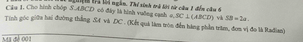 ngệm trả lời ngắn. Thí sinh trả lời từ câu 1 đến câu 6 
Câu 1. Cho hình chóp S. ABCD có đáy là hình vuông cạnh a, SC⊥ (A B C D) và SB=2a. 
Tính góc giữa hai đường thẳng SA và DC. (Kết quả làm tròn đến hàng phần trăm, đơn vị đo là Radian) 
Mã đề 001