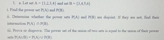 Let set A= 1,2,3,4 and set B= 3,4,5,6
i. Find the power set P(A) and P(B). 
ii. Determine whether the power sets P(A) and P(B) are disjoint. If they are not, find their 
intersection P(A)∩ P(B). 
iii. Prove or disprove. The power set of the union of two sets is equal to the union of their power 
sets P(A∪ B)=P(A)∪ P(B).