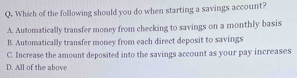 Which of the following should you do when starting a savings account?
A. Automatically transfer money from checking to savings on a monthly basis
B. Automatically transfer money from each direct deposit to savings
C. Increase the amount deposited into the savings account as your pay increases
D. All of the above