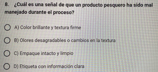 ¿Cuál es una señal de que un producto pesquero ha sido mal
manejado durante el proceso?
A) Color brillante y textura firme
B) Olores desagradables o cambios en la textura
C) Empaque intacto y limpio
D) Etiqueta con información clara