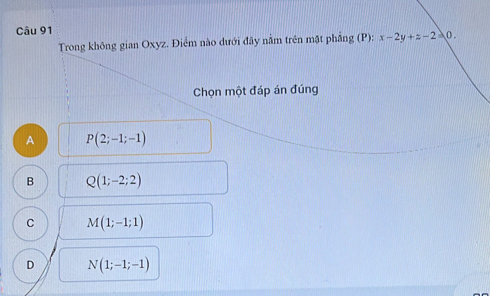 Trong không gian Oxyz. Điểm nào dưới đây nằm trên mặt phẳng (P): x-2y+z-2=0. 
Chọn một đáp án đúng
A P(2;-1;-1)
B Q(1;-2;2)
C M(1;-1;1)
D N(1;-1;-1)