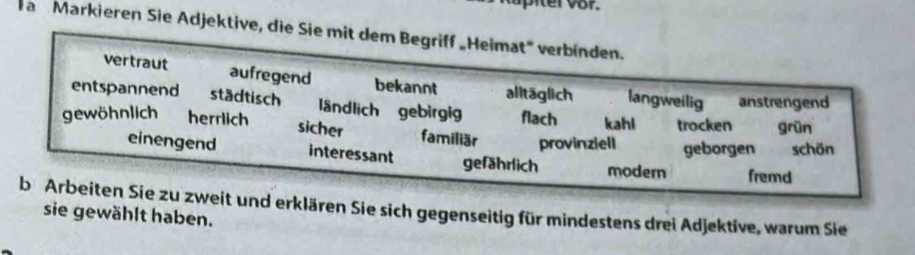 a Markieren Sie Adjektive, die Sie mit dem Begriff „Heimat' verbinden.
vertraut aufregend bekannt alltäglich langweilig anstrengend
entspannend städtisch ländlich gebirgig flach kahl trocken grün
sicher
gewöhnlich herrlich familiär provinziell geborgen schön
einengend interessant gefährlich modern fremd
b Arbeiten Sie zu zweit und erklären Sie sich gegenseitig für mindestens drei Adjektive, warum Sie
sie gewählt haben.