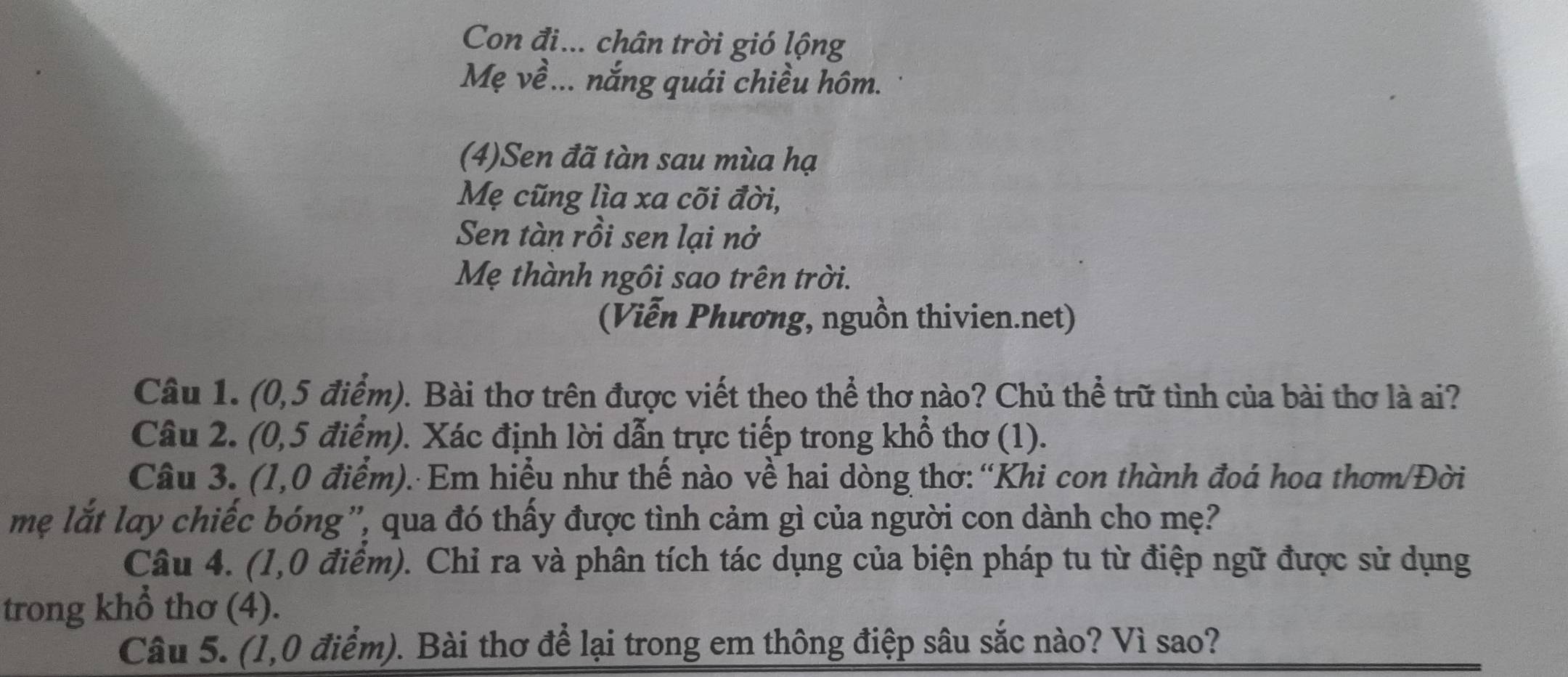 Con đi... chân trời gió lộng 
Mẹ về... nắng quái chiều hôm. 
(4)Sen đã tàn sau mùa hạ 
Mẹ cũng lìa xa cõi đời, 
Sen tàn rồi sen lại nở 
Mẹ thành ngôi sao trên trời. 
(Viễn Phương, nguồn thivien.net) 
Câu 1. (0,5 điểm). Bài thơ trên được viết theo thể thơ nào? Chủ thể trữ tình của bài thơ là ai? 
Câu 2. (0,5 điểm). Xác định lời dẫn trực tiếp trong khổ thơ (1). 
Câu 3. (1,0 điểm). Em hiều như thế nào về hai dòng thơ: “Khi con thành đoá hoa thơm/Đời 
mẹ lắt lay chiếc bóng', qua đó thấy được tình cảm gì của người con dành cho mẹ? 
Câu 4. (1,0 điểm). Chỉ ra và phân tích tác dụng của biện pháp tu từ điệp ngữ được sử dụng 
trong khổ thơ (4). 
Câu 5. (1,0 điểm). Bài thơ để lại trong em thông điệp sâu sắc nào? Vì sao?