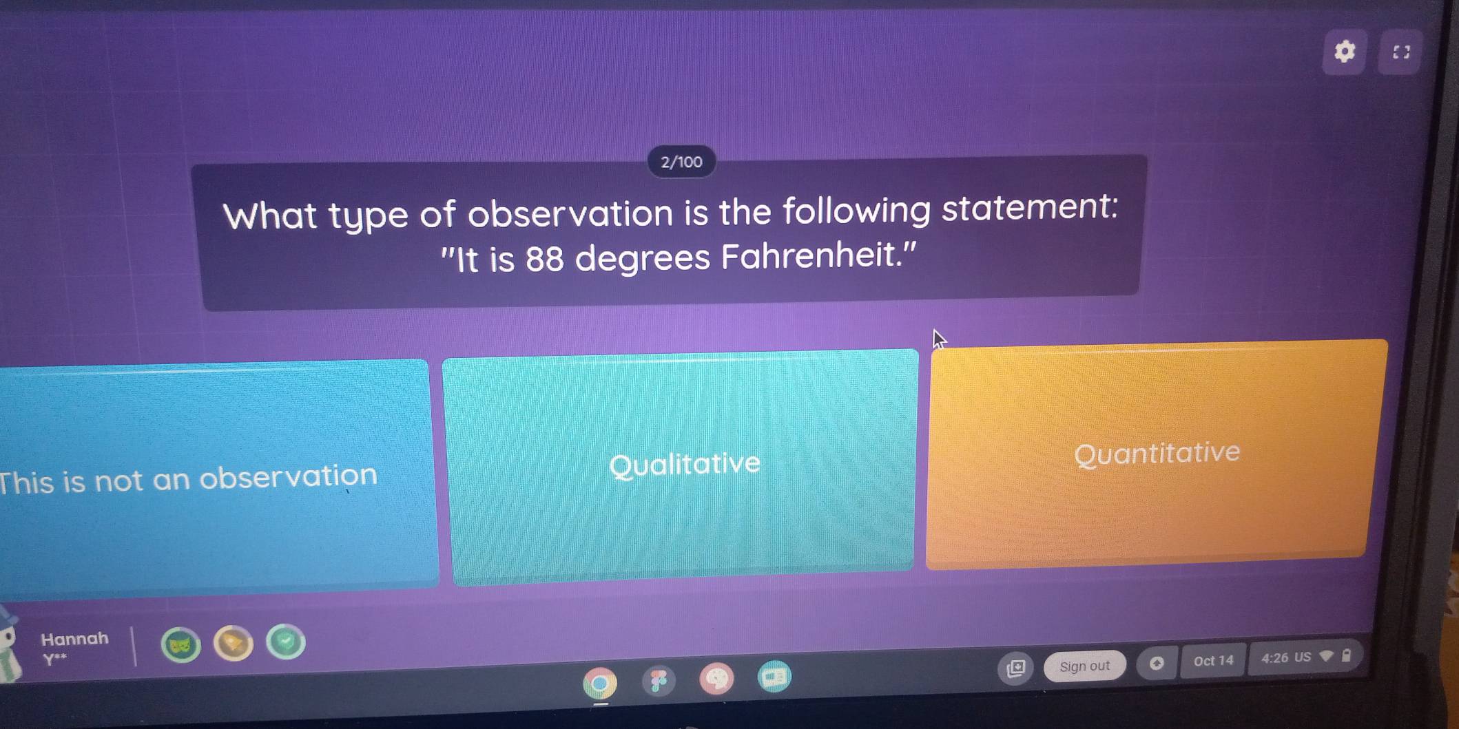 2/100
What type of observation is the following statement:
''It is 88 degrees Fahrenheit.''
Qualitative
This is not an observation Quantitative
Hannah
Sign out Oct 14 4:26 US