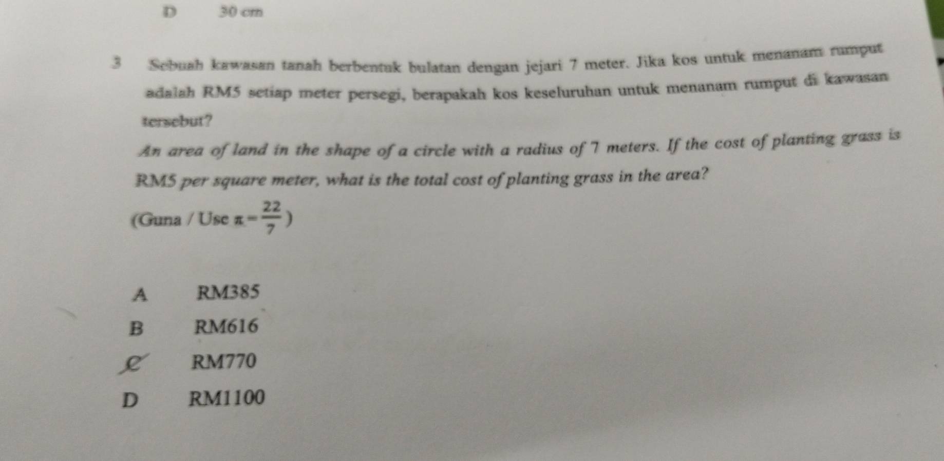 D 30 cm
3 Sebuah kawasan tanah berbentuk bulatan dengan jejari 7 meter. Jika kos untuk menanam rumput
adalah RM5 setiap meter persegi, berapakah kos keseluruhan untuk menanam rumput di kawasan
tersebut?
An area of land in the shape of a circle with a radius of 7 meters. If the cost of planting grass is
RM5 per square meter, what is the total cost of planting grass in the area?
(Guna / Use π = 22/7 )
A RM385
B RM616
L RM770
D RM1100