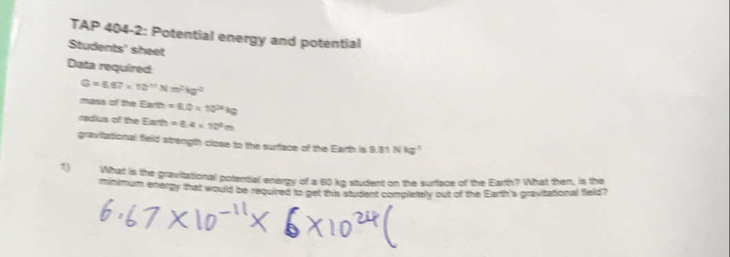 TAP 404-2: Potential energy and potential 
Students' sheet 
Data required
G=6.67* 10^(23)Nm^2kg^(2^^2)
maiss of the Earth=6.0* 10^(36)kg
radus of the Earth=6.4* 10^8m
gravitattional field strength close to the surflace of the Earth is 9.81 N kg" 
1 Whatt is the graxitattional polential energy of a 60 kg student on the surflace of the Earth? What then, is the 
minimum exergy that would be required to get this student completely out of the Earth's gravitational field?