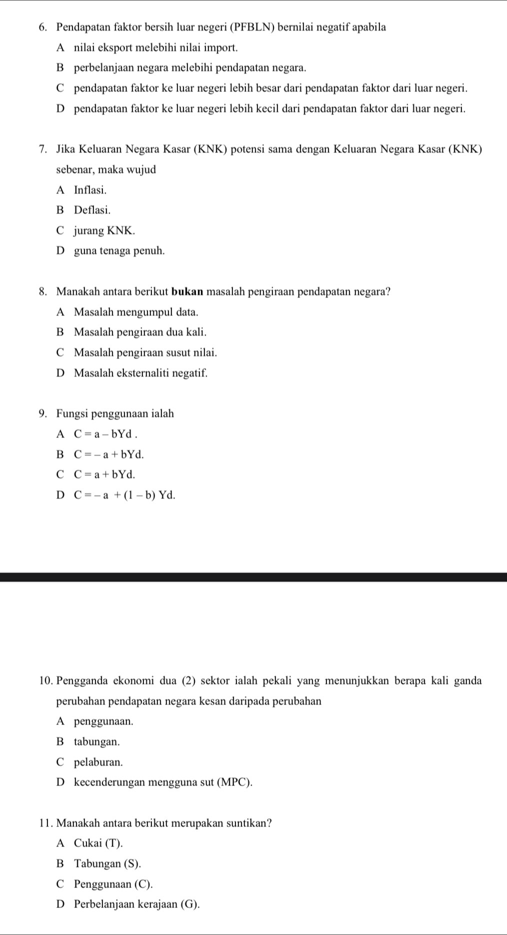 Pendapatan faktor bersih luar negeri (PFBLN) bernilai negatif apabila
A nilai eksport melebihi nilai import.
B perbelanjaan negara melebihi pendapatan negara.
C pendapatan faktor ke luar negeri lebih besar dari pendapatan faktor dari luar negeri.
D pendapatan faktor ke luar negeri lebih kecil dari pendapatan faktor dari luar negeri.
7. Jika Keluaran Negara Kasar (KNK) potensi sama dengan Keluaran Negara Kasar (KNK)
sebenar, maka wujud
A Inflasi.
B Deflasi.
C jurang KNK.
D guna tenaga penuh.
8. Manakah antara berikut bukan masalah pengiraan pendapatan negara?
A Masalah mengumpul data.
B Masalah pengiraan dua kali.
C Masalah pengiraan susut nilai.
D Masalah eksternaliti negatif.
9. Fungsi penggunaan ialah
A C=a-bYd. 
B C=-a+bYd.
C C=a+bYd.
D C=-a+(1-b)Yd. 
10. Pengganda ekonomi dua (2) sektor ialah pekali yang menunjukkan berapa kali ganda
perubahan pendapatan negara kesan daripada perubahan
A penggunaan.
B tabungan.
C pelaburan.
D kecenderungan mengguna sut (MPC).
11. Manakah antara berikut merupakan suntikan?
A Cukai (T).
B Tabungan (S).
C Penggunaan (C).
D Perbelanjaan kerajaan (G).