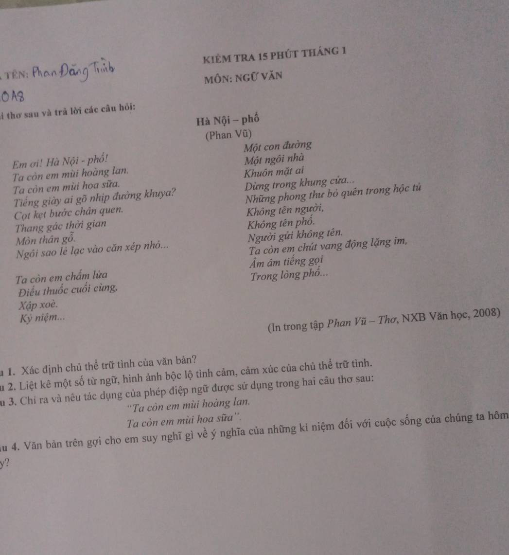 kiẻm tra 15 phút tháng 1 
TêN: 
môn: ngữ Văn 
i thơ sau và trả lời các câu hỏi: 
Hà Nội - phố 
(Phan Vũ) 
Em ơi! Hà Nội - phổ! Một con đường 
Ta còn em mùi hoàng lan. Một ngôi nhà 
Ta còn em mùi hoa sữa. Khuôn mặt ai 
Tiếng giày ai gõ nhịp đường khuya? Dừng trong khung cửa... 
Cọt kẹt bước chân quen. Những phong thư bỏ quên trong hộc tử 
Thang gác thời gian Không tên người, 
Mòn thân gỗ. Không tên phố. 
Ngôi sao lẻ lạc vào căn xép nhỏ... Người gửi không tên. 
Ta còn em chút vang động lặng im, 
Ta còn em chẩm lửa Âm âm tiếng gọi 
Điểu thuốc cuối cùng, Trong lòng phố... 
Xập xoè. 
Kỷ niệm... 
(In trong tập Phan Vũ - Thơ, NXB Văn học, 2008) 
u 1. Xác định chủ thể trữ tình của văn bản? 
Su 2. Liệt kê một số từ ngữ, hình ảnh bộc lộ tình cảm, cảm xúc của chủ thể trữ tình. 
Su 3. Chỉ ra và nêu tác dụng của phép điệp ngữ được sử dụng trong hai câu thơ sau: 
''Ta còn em mùi hoàng lan. 
Ta còn em mùi hoa sữa''. 
Au 4. Văn bản trên gợi cho em suy nghĩ gì về ý nghĩa của những kỉ niệm đối với cuộc sống của chúng ta hôm
y?