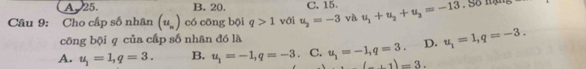 A. 25. B. 20. C. 15.
Câu 9: Cho cấp số nhân (u_n) có công bội q>1 với u_2=-3 và u_1+u_2+u_3=-13. Số mạng
công bội q của cấp số nhân đó là
A. u_1=1, q=3. B. u_1=-1, q=-3. C. u_1=-1, q=3. D. u_1=1, q=-3.
(_ +1)=3.