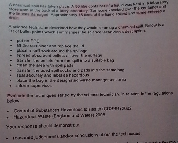 A chemical spill has taken place. A 50 litre container of a liquid was kept in a laboratory
storeroom at the back of a busy laboratory. Someone knocked over the container and
the lid was damaged. Approximately 15 litres of the liquid spilled and some entered a
drain
A science technician described how they would clean up a chemical spill. Below is a
list of bullet points which summarises the science technician's description
put on PPE
lift the container and replace the lid
place a spill sock around the spillage
spread absorbent pellets all over the spillage
transfer the pellets from the spill into a suitable bag
clean the area with spill pads
transfer the used spill socks and pads into the same bag
seal securely and label as hazardous
place the bag in the designated waste management area
inform supervisor.
Evaluate the techniques stated by the science technician, in relation to the regulations
below.
Control of Substances Hazardous to Health (COSHH) 2002
Hazardous Waste (England and Wales) 2005.
Your response should demonstrate:
reasoned judgements and/or conclusions about the techniques.