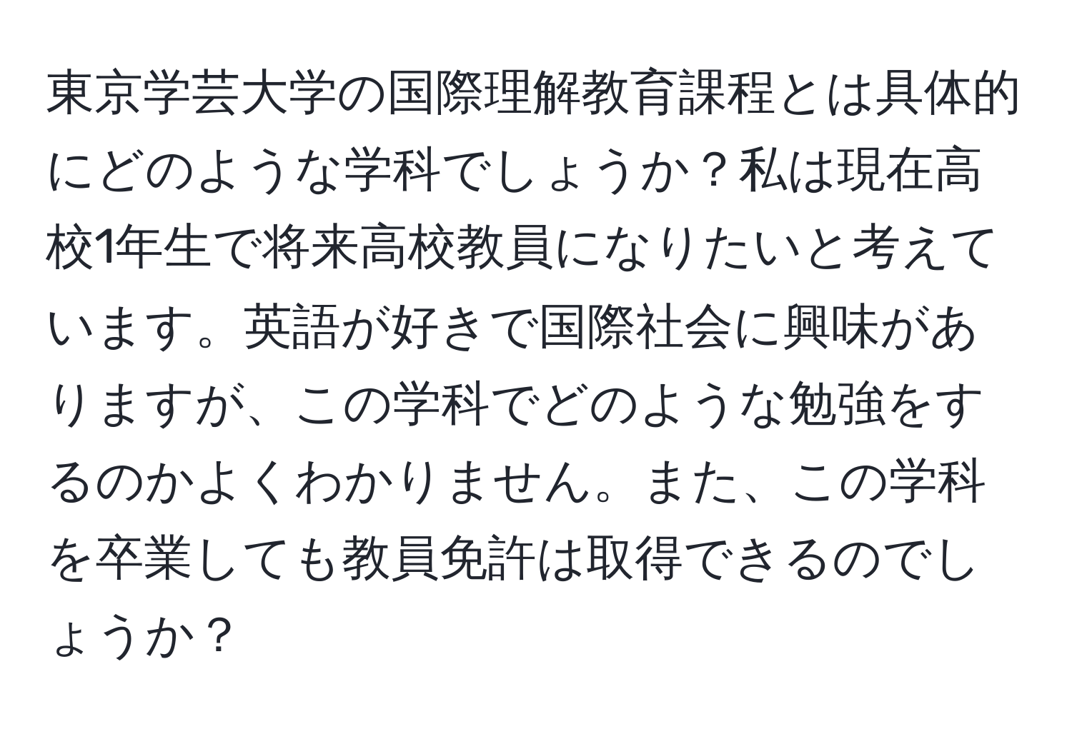 東京学芸大学の国際理解教育課程とは具体的にどのような学科でしょうか？私は現在高校1年生で将来高校教員になりたいと考えています。英語が好きで国際社会に興味がありますが、この学科でどのような勉強をするのかよくわかりません。また、この学科を卒業しても教員免許は取得できるのでしょうか？