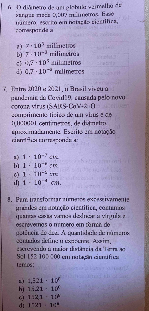 diâmetro de um glóbulo vermelho de
sangue mede 0,007 milímetros. Esse
número, escrito em notação científica,
corresponde a
a) 7· 10^3 milímetros
b) 7· 10^(-3) milímetros
c) 0,7· 10^3 r milímetro 1
d) 0,7· 10^(-3) milímetros
7. Entre 2020 e 2021, o Brasil viveu a
pandemia da Covid19, causada pelo novo
corona vírus (SARS-CoV-2. O
comprimento típico de um vírus é de
0,000001 centímetros, de diâmetro,
aproximadamente. Escrito em notação
científica corresponde a:
a) 1· 10^(-7)cm.
b) 1· 10^(-6)cm.
c) 1· 10^(-5)cm.
d) 1· 10^(-4)cm. 
8. Para transformar números excessivamente
grandes em notação científica, contamos
quantas casas vamos deslocar a vírgula e
escrevemos o número em forma de
potência de dez. A quantidade de números
contados define o expoente. Assim,
escrevendo a maior distância da Terra ao
Sol 152 100 000 em notação científica
temos:
a) 1,521· 10^8
b) 15,21· 10^8
c) 152,1· 10^8
d) 1521· 10^8