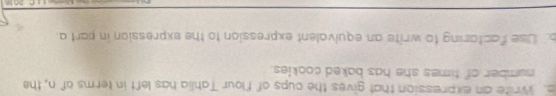 a White an expression that gives the cups of flour Tahlia has left in terms of n, the 
number of times she has baked cookies. 
. Use factaring to write an equivalent expression to the expression in part a