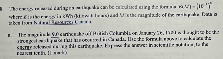 The energy released during an earthquake can be calculated using the formula E(M)=(10^(1.5))^M, 
where E is the energy in kWh (kilowatt hours) and M is the magnitude of the earthquake. Data is 
taken from Natural Resources Canada. 
a. The magnitude 9.0 earthquake off British Columbia on January 26, 1700 is thought to be the 
strongest earthquake that has occurred in Canada. Use the formula above to calculate the 
energy released during this earthquake. Express the answer in scientific notation, to the 
nearest tenth. (1 mark)