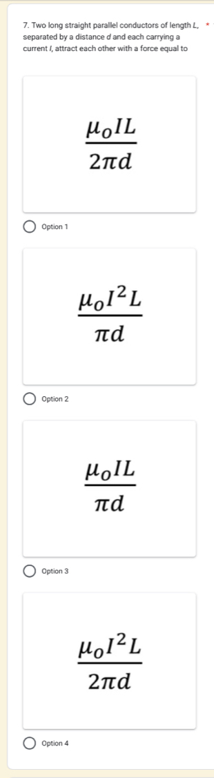 Two long straight parallel conductors of length L,
separated by a distance d and each carrying a
current /, attract each other with a force equal to
frac mu _0IL2π d
Option 1
frac mu _0I^2Lπ d
Option 2
frac mu _0ILπ d
Option 3
frac mu _0I^2L2π d
Option 4