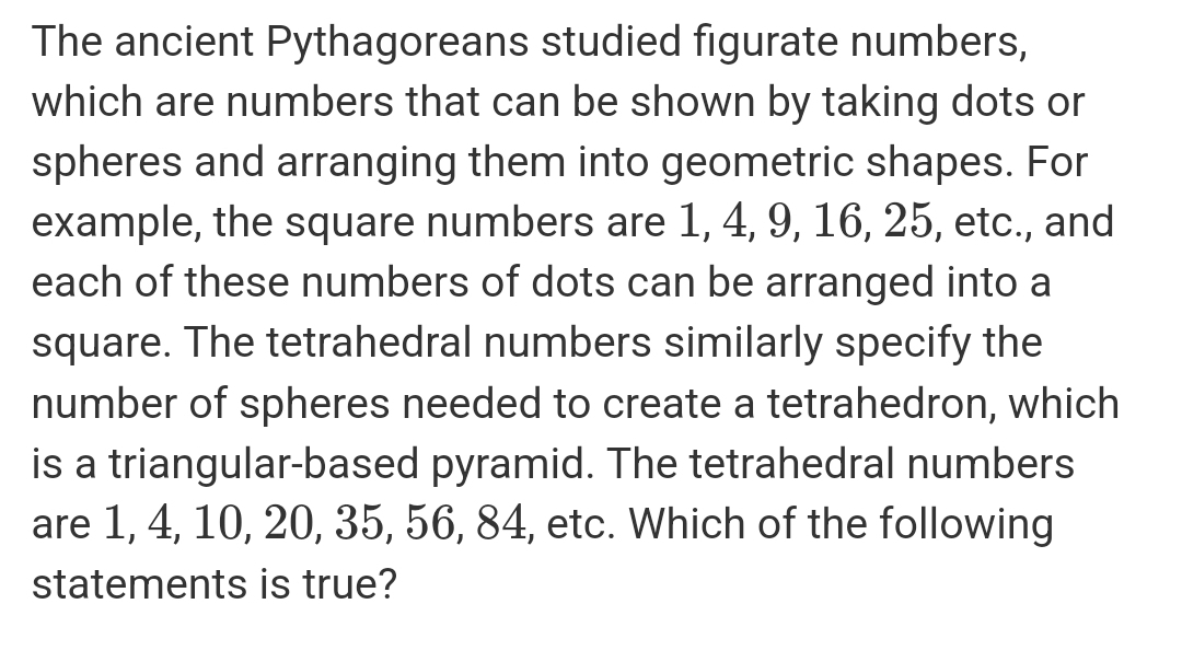 The ancient Pythagoreans studied figurate numbers, 
which are numbers that can be shown by taking dots or 
spheres and arranging them into geometric shapes. For 
example, the square numbers are 1, 4, 9, 16, 25, etc., and 
each of these numbers of dots can be arranged into a 
square. The tetrahedral numbers similarly specify the 
number of spheres needed to create a tetrahedron, which 
is a triangular-based pyramid. The tetrahedral numbers 
are 1, 4, 10, 20, 35, 56, 84, etc. Which of the following 
statements is true?