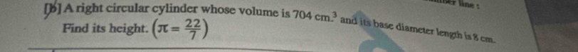 lber line : 
[b] A right circular cylinder whose volume is 704cm^3 and its base diameter length is 8 cm. 
Find its height. (π = 22/7 )